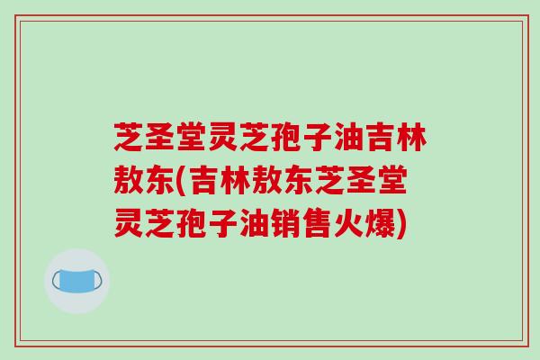 芝圣堂灵芝孢子油吉林敖东(吉林敖东芝圣堂灵芝孢子油销售火爆)