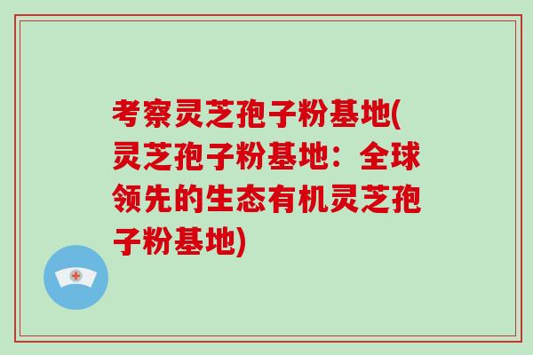 考察灵芝孢子粉基地(灵芝孢子粉基地：全球领先的生态有机灵芝孢子粉基地)