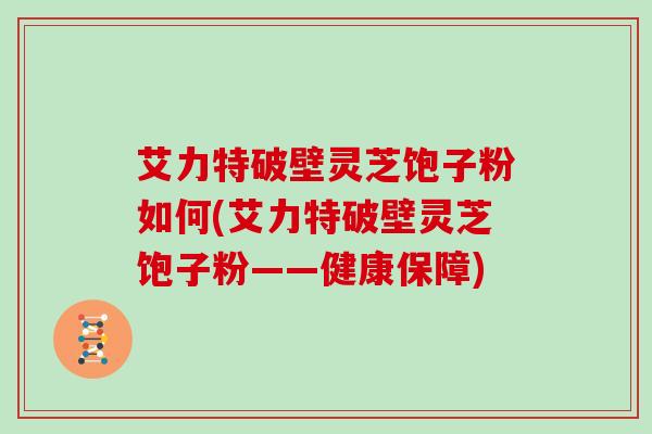 艾力特破壁灵芝饱子粉如何(艾力特破壁灵芝饱子粉——健康保障)