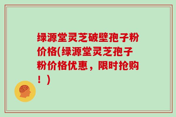 绿源堂灵芝破壁孢子粉价格(绿源堂灵芝孢子粉价格优惠，限时抢购！)