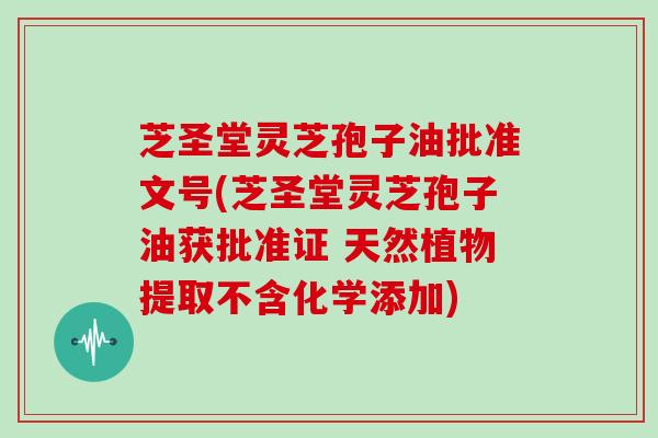 芝圣堂灵芝孢子油批准文号(芝圣堂灵芝孢子油获批准证 天然植物提取不含化学添加)