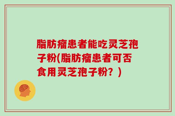 脂肪瘤患者能吃灵芝孢子粉(脂肪瘤患者可否食用灵芝孢子粉？)