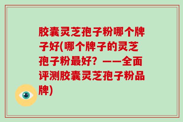 胶囊灵芝孢子粉哪个牌子好(哪个牌子的灵芝孢子粉好？——全面评测胶囊灵芝孢子粉品牌)