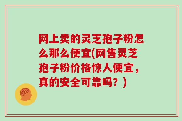 网上卖的灵芝孢子粉怎么那么便宜(网售灵芝孢子粉价格惊人便宜，真的安全可靠吗？)