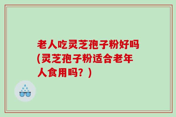 老人吃灵芝孢子粉好吗(灵芝孢子粉适合老年人食用吗？)