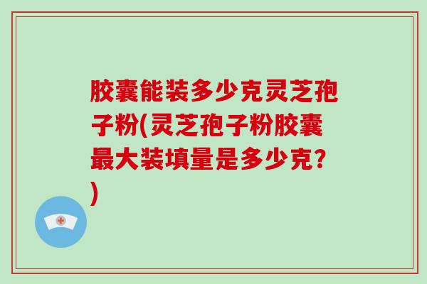 胶囊能装多少克灵芝孢子粉(灵芝孢子粉胶囊大装填量是多少克？)