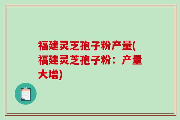 福建灵芝孢子粉产量(福建灵芝孢子粉：产量大增)