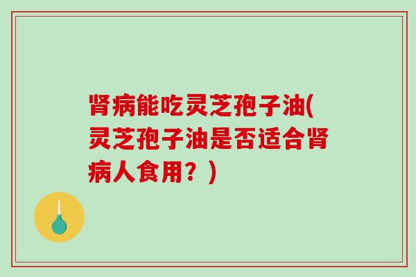 能吃灵芝孢子油(灵芝孢子油是否适合人食用？)