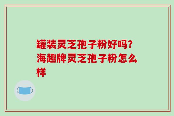 罐装灵芝孢子粉好吗？海趣牌灵芝孢子粉怎么样