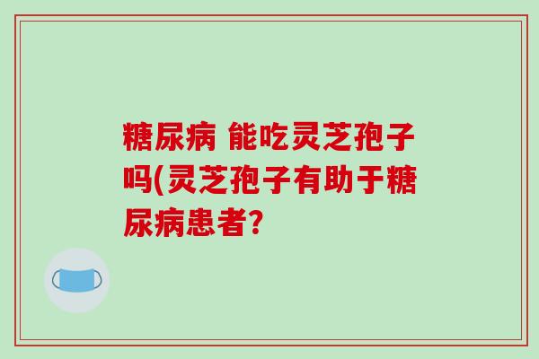  能吃灵芝孢子吗(灵芝孢子有助于患者？