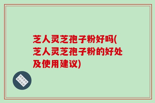 芝人灵芝孢子粉好吗(芝人灵芝孢子粉的好处及使用建议)