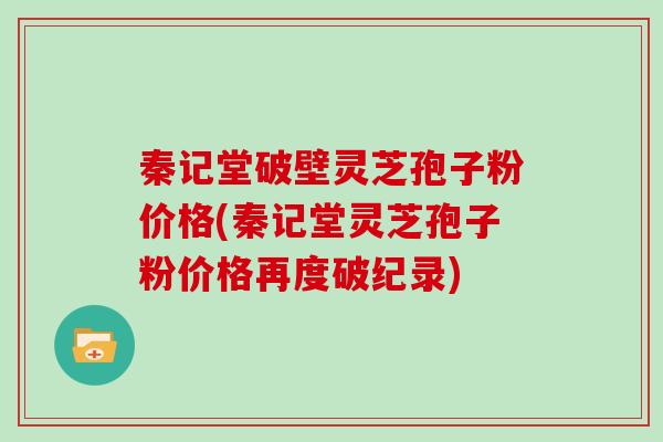 秦记堂破壁灵芝孢子粉价格(秦记堂灵芝孢子粉价格再度破纪录)