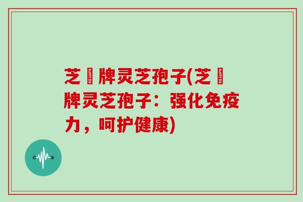 芝冦牌灵芝孢子(芝冦牌灵芝孢子：强化免疫力，呵护健康)