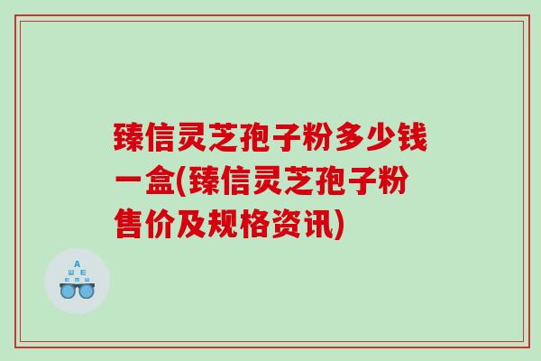 臻信灵芝孢子粉多少钱一盒(臻信灵芝孢子粉售价及规格资讯)