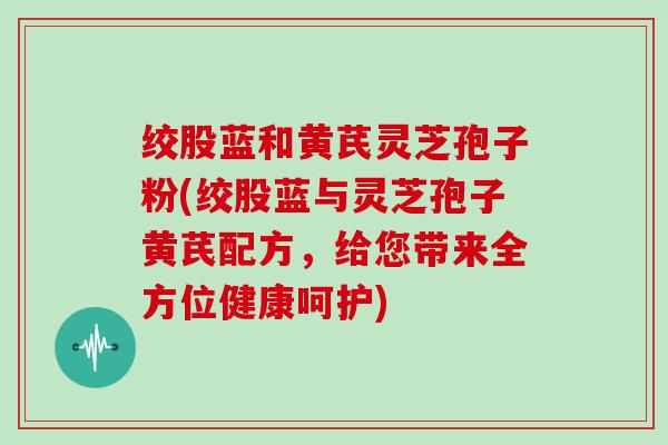 绞股蓝和黄芪灵芝孢子粉(绞股蓝与灵芝孢子黄芪配方，给您带来全方位健康呵护)