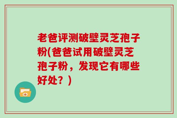老爸评测破壁灵芝孢子粉(爸爸试用破壁灵芝孢子粉，发现它有哪些好处？)