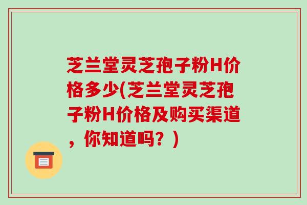芝兰堂灵芝孢子粉H价格多少(芝兰堂灵芝孢子粉H价格及购买渠道，你知道吗？)