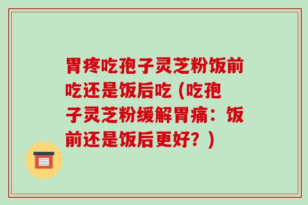 胃疼吃孢子灵芝粉饭前吃还是饭后吃 (吃孢子灵芝粉缓解胃痛：饭前还是饭后更好？)