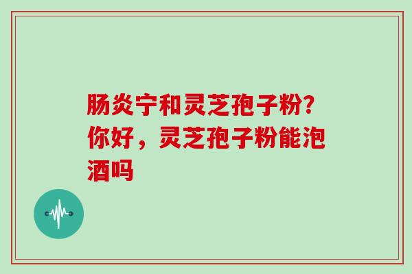 宁和灵芝孢子粉？你好，灵芝孢子粉能泡酒吗
