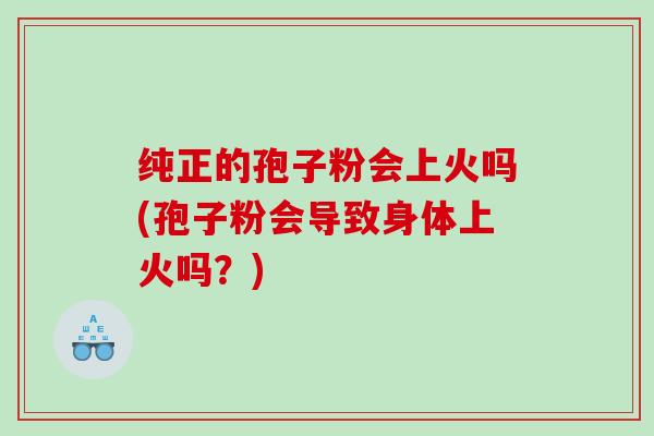 纯正的孢子粉会上火吗(孢子粉会导致身体上火吗？)