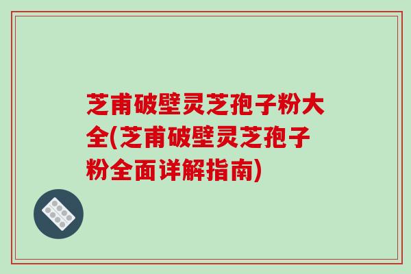 芝甫破壁灵芝孢子粉大全(芝甫破壁灵芝孢子粉全面详解指南)