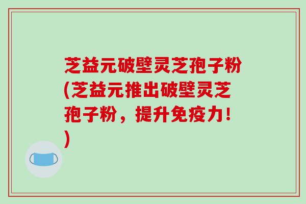 芝益元破壁灵芝孢子粉(芝益元推出破壁灵芝孢子粉，提升免疫力！)