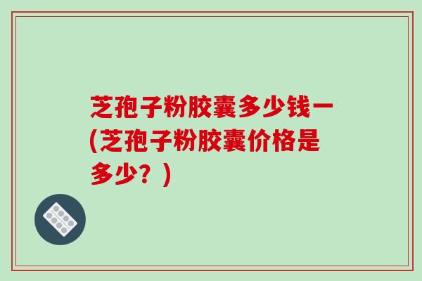 芝孢子粉胶囊多少钱一(芝孢子粉胶囊价格是多少？)