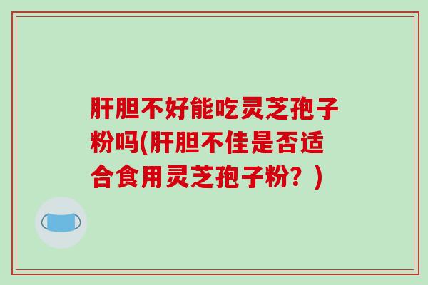 胆不好能吃灵芝孢子粉吗(胆不佳是否适合食用灵芝孢子粉？)