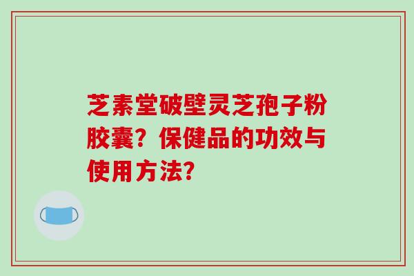 芝素堂破壁灵芝孢子粉胶囊？保健品的功效与使用方法？