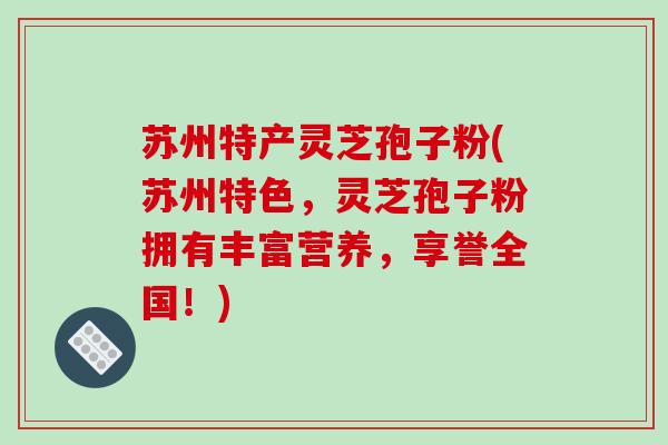 苏州特产灵芝孢子粉(苏州特色，灵芝孢子粉拥有丰富营养，享誉全国！)