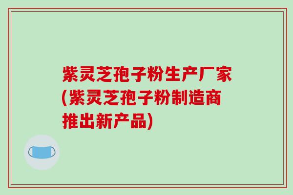 紫灵芝孢子粉生产厂家(紫灵芝孢子粉制造商推出新产品)