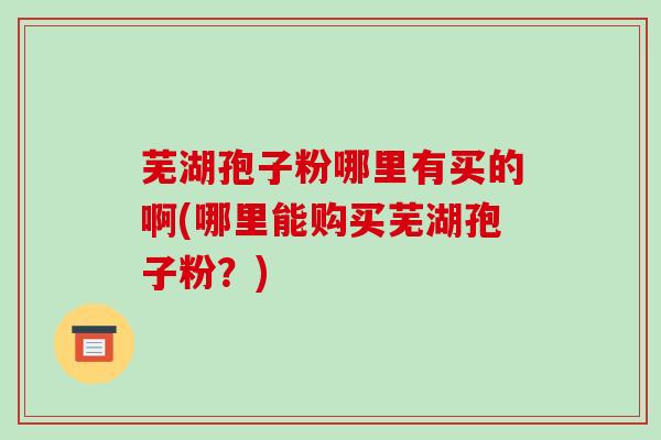 芜湖孢子粉哪里有买的啊(哪里能购买芜湖孢子粉？)