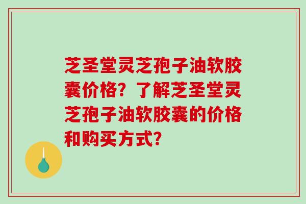 芝圣堂灵芝孢子油软胶囊价格？了解芝圣堂灵芝孢子油软胶囊的价格和购买方式？