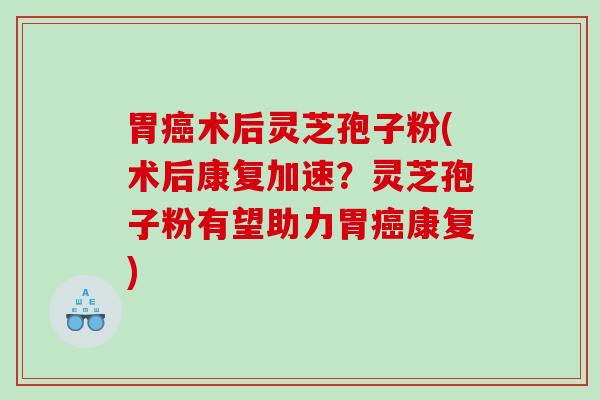 胃术后灵芝孢子粉(术后康复加速？灵芝孢子粉有望助力胃康复)
