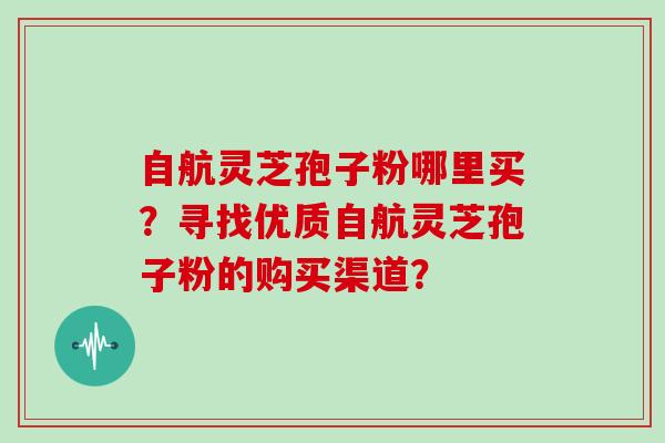 自航灵芝孢子粉哪里买？寻找优质自航灵芝孢子粉的购买渠道？