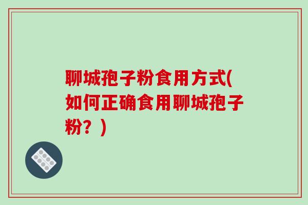 聊城孢子粉食用方式(如何正确食用聊城孢子粉?) 聊城孢子粉食用方式(如何正确食用聊城孢子粉?)