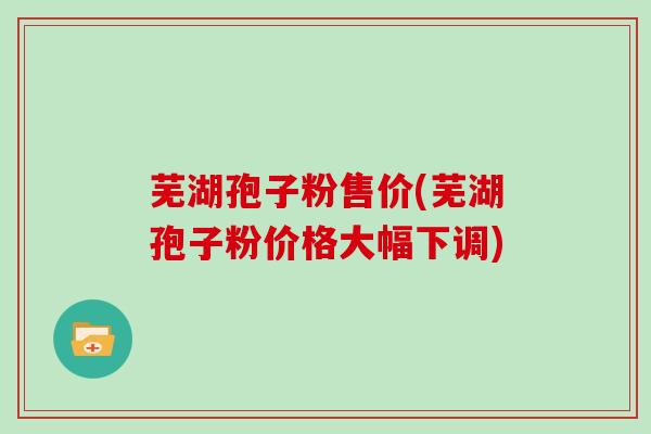 芜湖孢子粉售价(芜湖孢子粉价格大幅下调)
