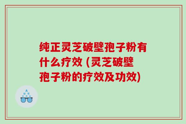纯正灵芝破壁孢子粉有什么疗效 (灵芝破壁孢子粉的疗效及功效)