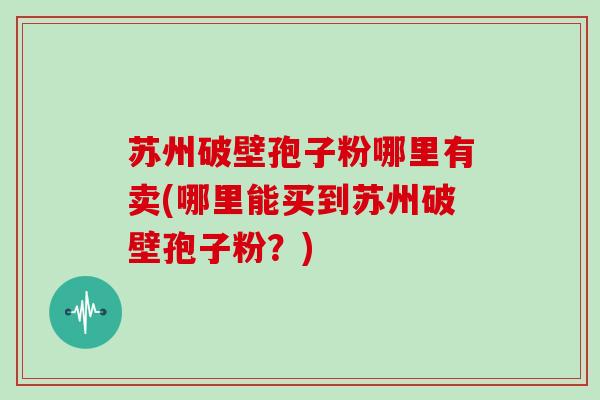 苏州破壁孢子粉哪里有卖(哪里能买到苏州破壁孢子粉？)