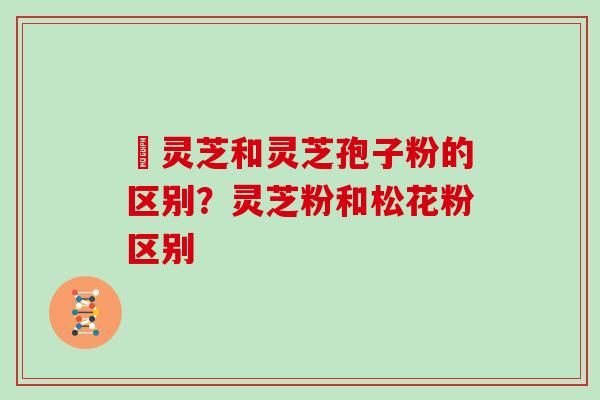艼灵芝和灵芝孢子粉的区别？灵芝粉和松花粉区别