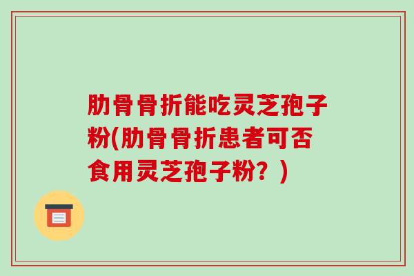 肋骨骨折能吃灵芝孢子粉(肋骨骨折患者可否食用灵芝孢子粉？)
