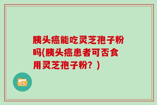 胰头能吃灵芝孢子粉吗(胰头患者可否食用灵芝孢子粉？)