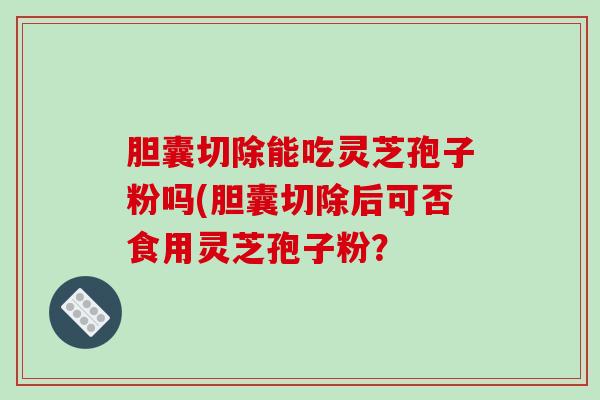 胆囊切除能吃灵芝孢子粉吗(胆囊切除后可否食用灵芝孢子粉？