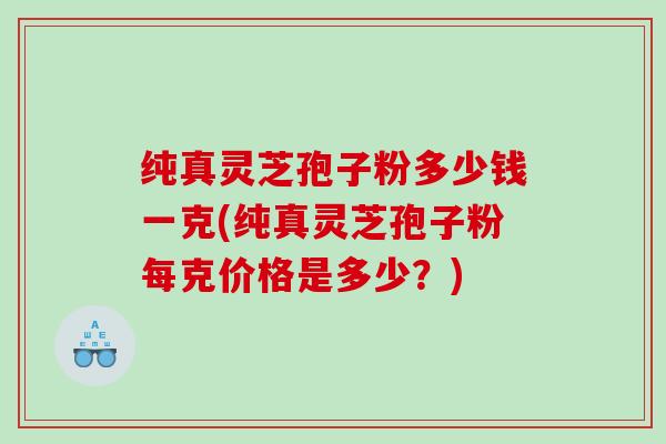 纯真灵芝孢子粉多少钱一克(纯真灵芝孢子粉每克价格是多少？)
