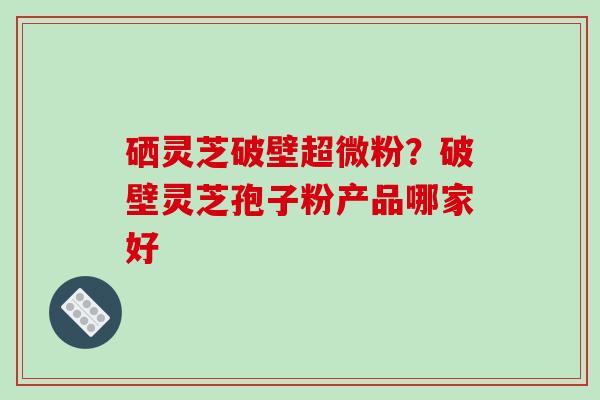 硒灵芝破壁超微粉？破壁灵芝孢子粉产品哪家好