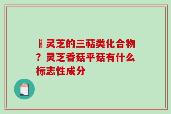 艼灵芝的三萜类化合物？灵芝香菇平菇有什么标志性成分