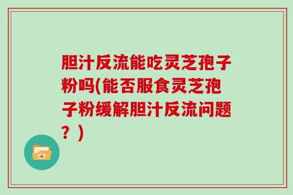 胆汁反流能吃灵芝孢子粉吗(能否服食灵芝孢子粉缓解胆汁反流问题？)