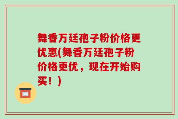 舞香万廷孢子粉价格更优惠(舞香万廷孢子粉价格更优，现在开始购买！)