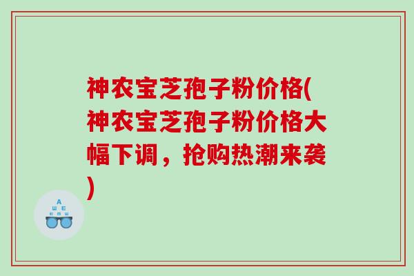 神农宝芝孢子粉价格(神农宝芝孢子粉价格大幅下调，抢购热潮来袭)