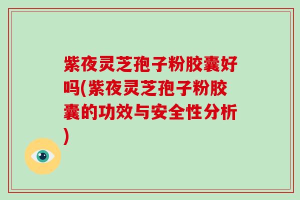 紫夜灵芝孢子粉胶囊好吗(紫夜灵芝孢子粉胶囊的功效与安全性分析)